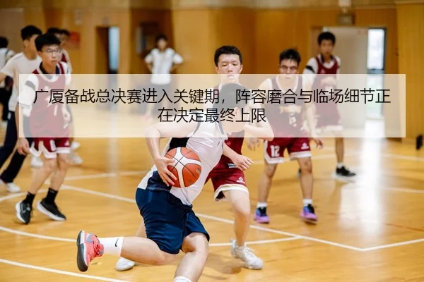 广厦备战总决赛进入关键期，阵容磨合与临场细节正在决定最终上限
