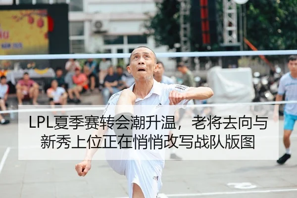 LPL夏季赛转会潮升温，老将去向与新秀上位正在悄悄改写战队版图